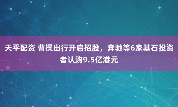 天平配资 曹操出行开启招股，奔驰等6家基石投资者认购9.5亿港元