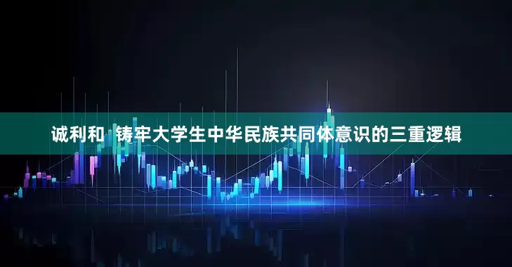 诚利和  铸牢大学生中华民族共同体意识的三重逻辑
