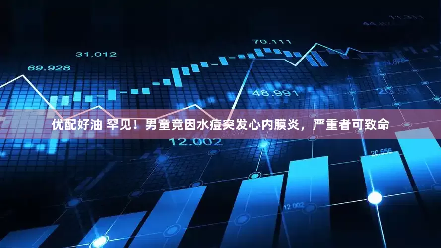 优配好油 罕见！男童竟因水痘突发心内膜炎，严重者可致命