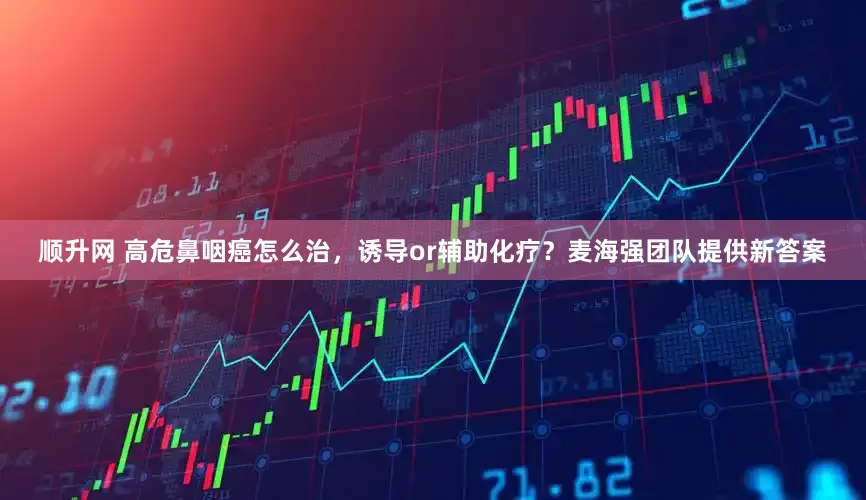 顺升网 高危鼻咽癌怎么治，诱导or辅助化疗？麦海强团队提供新答案