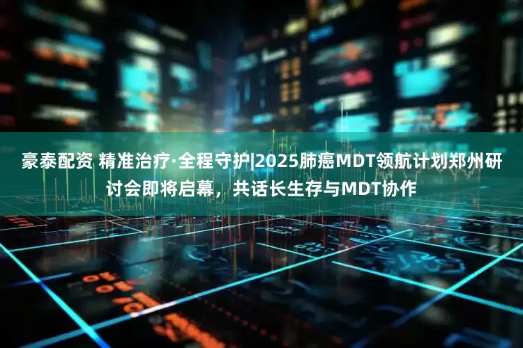 豪泰配资 精准治疗·全程守护|2025肺癌MDT领航计划郑州研讨会即将启幕，共话长生存与MDT协作
