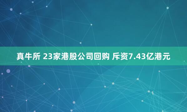 真牛所 23家港股公司回购 斥资7.43亿港元
