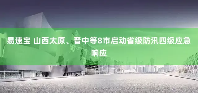 易速宝 山西太原、晋中等8市启动省级防汛四级应急响应