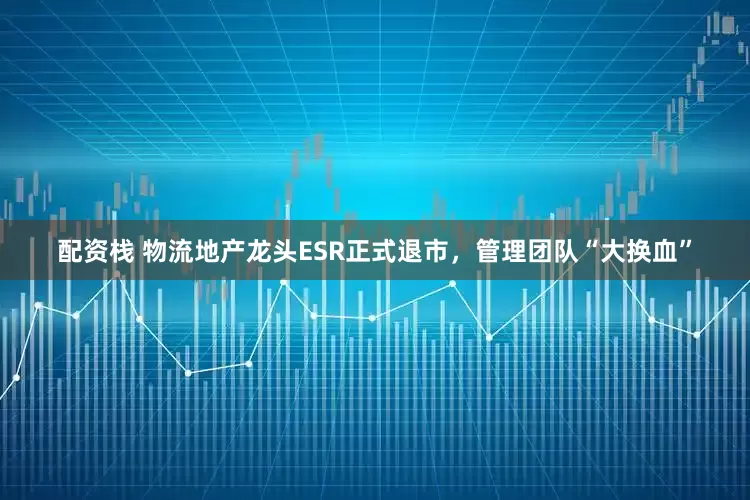 配资栈 物流地产龙头ESR正式退市，管理团队“大换血”