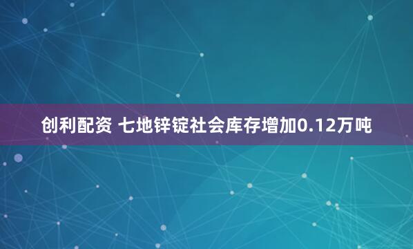 创利配资 七地锌锭社会库存增加0.12万吨