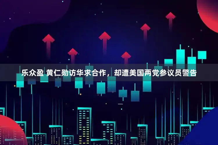 乐众盈 黄仁勋访华求合作，却遭美国两党参议员警告