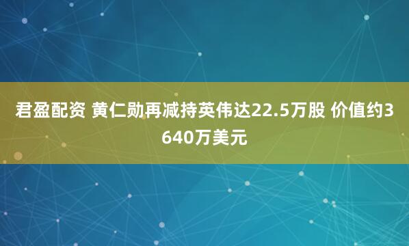 君盈配资 黄仁勋再减持英伟达22.5万股 价值约3640万美元