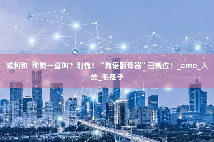 诚利和  狗狗一直叫？别慌！“狗语翻译器”已就位！_emo_人类_毛孩子