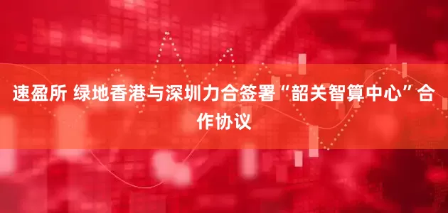 速盈所 绿地香港与深圳力合签署“韶关智算中心”合作协议