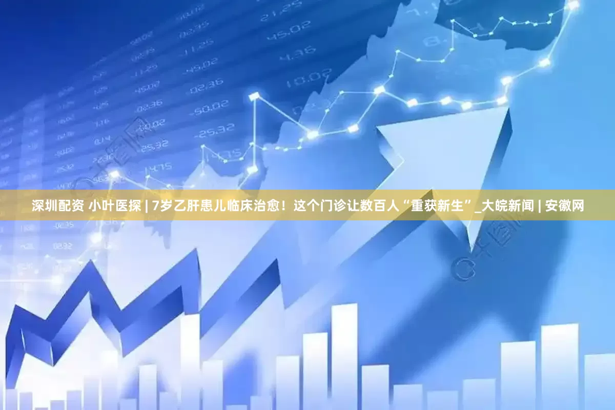 深圳配资 小叶医探 | 7岁乙肝患儿临床治愈！这个门诊让数百人“重获新生”_大皖新闻 | 安徽网