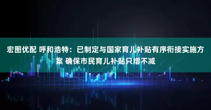 宏图优配 呼和浩特：已制定与国家育儿补贴有序衔接实施方案 确保市民育儿补贴只增不减