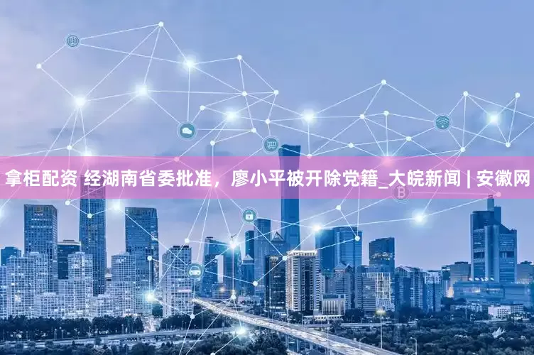 拿柜配资 经湖南省委批准，廖小平被开除党籍_大皖新闻 | 安徽网
