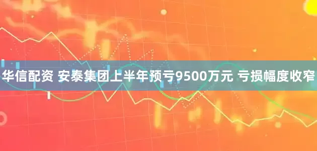 华信配资 安泰集团上半年预亏9500万元 亏损幅度收窄