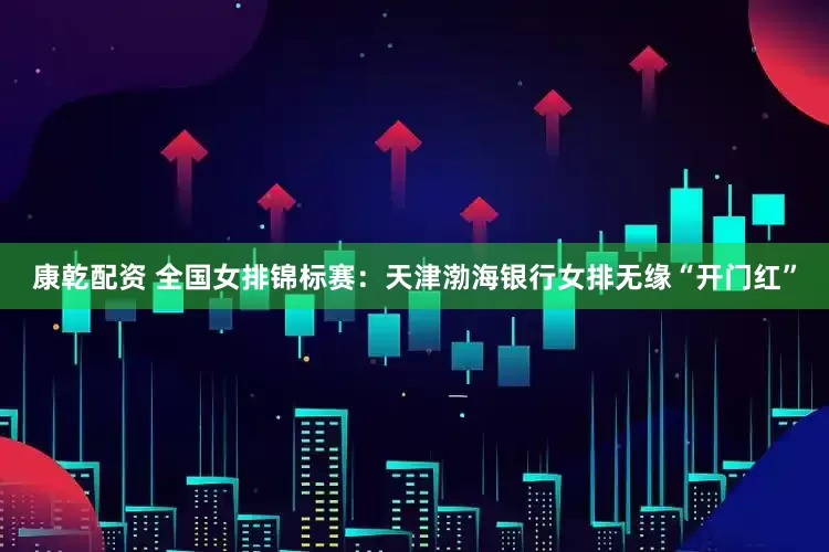 康乾配资 全国女排锦标赛：天津渤海银行女排无缘“开门红”