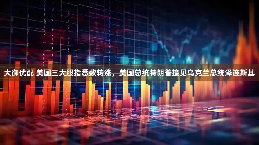 大御优配 美国三大股指悉数转涨，美国总统特朗普接见乌克兰总统泽连斯基