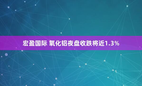 宏盈国际 氧化铝夜盘收跌将近1.3%