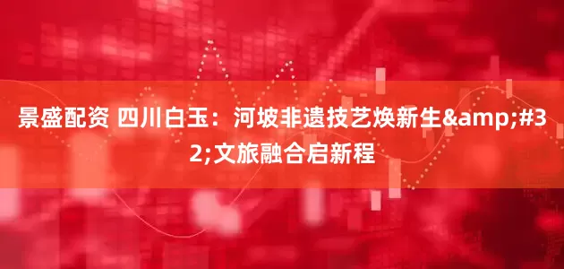 景盛配资 四川白玉：河坡非遗技艺焕新生&#32;文旅融合启新程