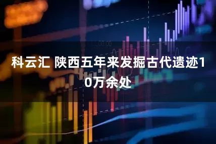科云汇 陕西五年来发掘古代遗迹10万余处