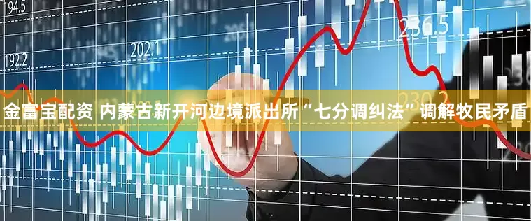 金富宝配资 内蒙古新开河边境派出所“七分调纠法”调解牧民矛盾