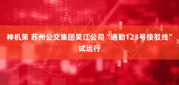 神机策 苏州公交集团吴江公司“通勤123号接驳线”试运行