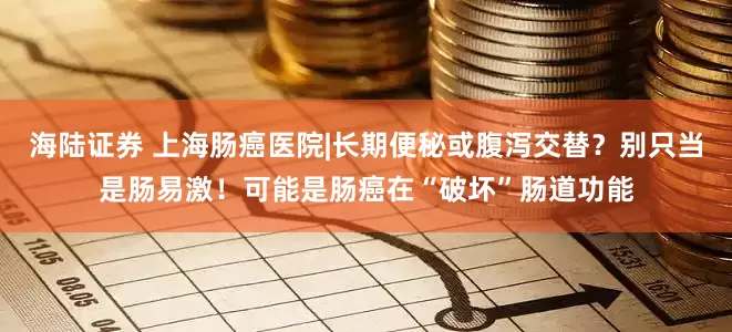 海陆证券 上海肠癌医院|长期便秘或腹泻交替？别只当是肠易激！可能是肠癌在“破坏”肠道功能