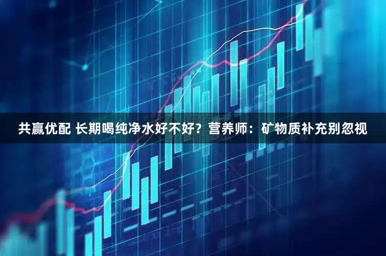 共赢优配 长期喝纯净水好不好？营养师：矿物质补充别忽视