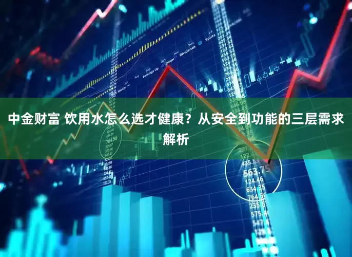 中金财富 饮用水怎么选才健康？从安全到功能的三层需求解析