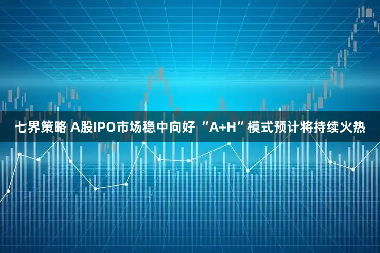 七界策略 A股IPO市场稳中向好 “A+H”模式预计将持续火热