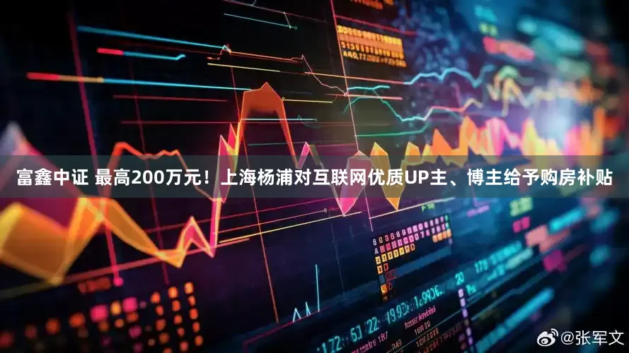 富鑫中证 最高200万元！上海杨浦对互联网优质UP主、博主给予购房补贴