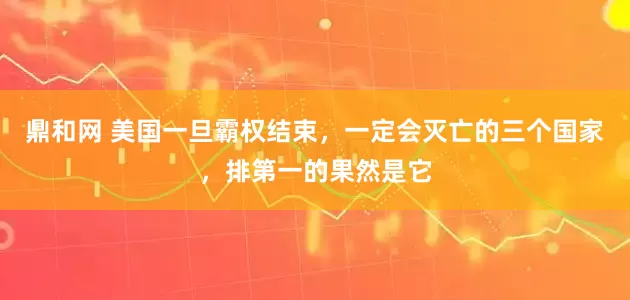 鼎和网 美国一旦霸权结束,一定会灭亡的三个国家,排第一的果然是它