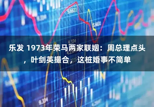 乐发 1973年荣马两家联姻:周总理点头,叶剑英撮合,这桩婚事不简单